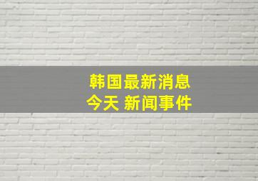 韩国最新消息今天 新闻事件